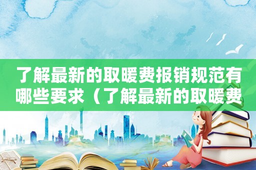 了解最新的取暖費報銷規范有哪些要求（了解最新的取暖費報銷規范有哪些）