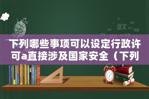 下列哪些事項可以設定行政許可a直接涉及國家安全（下列哪些事項可以設定行政許可）