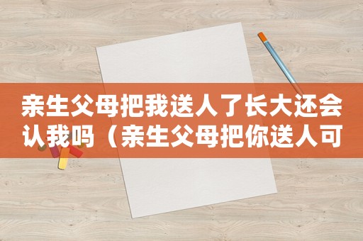 親生父母把我送人了長大還會認(rèn)我嗎（親生父母把你送人可以原諒嗎）