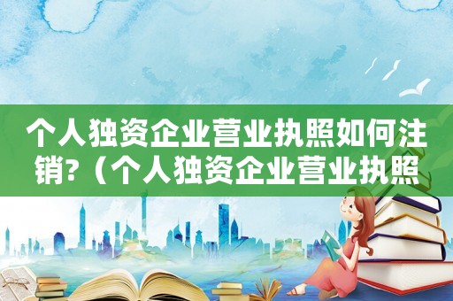 個人獨資企業營業執照如何注銷?（個人獨資企業營業執照注銷流程及手續）