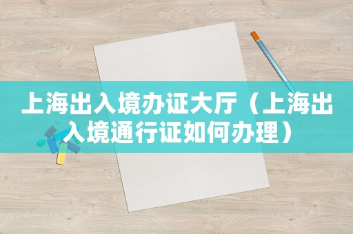 上海出入境辦證大廳（上海出入境通行證如何辦理）