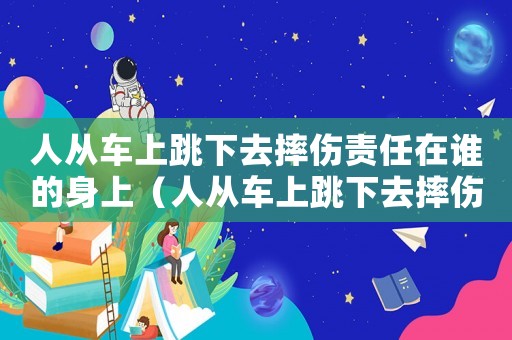 人從車上跳下去摔傷責任在誰的身上（人從車上跳下去摔傷責任在誰）