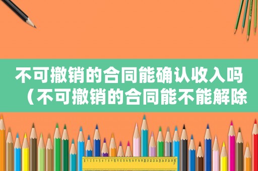 不可撤銷的合同能確認(rèn)收入嗎（不可撤銷的合同能不能解除勞動(dòng)關(guān)系）