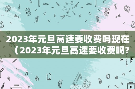 2023年元旦高速要收費嗎現在（2023年元旦高速要收費嗎?）