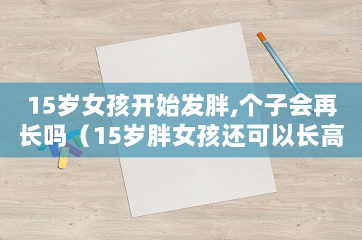 15歲女孩開始發胖,個子會再長嗎（15歲胖女孩還可以長高嗎）