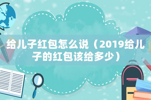 給兒子紅包怎么說（2019給兒子的紅包該給多少）