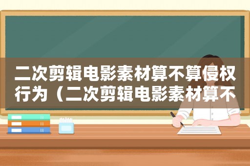 二次剪輯電影素材算不算侵權行為（二次剪輯電影素材算不算侵權）
