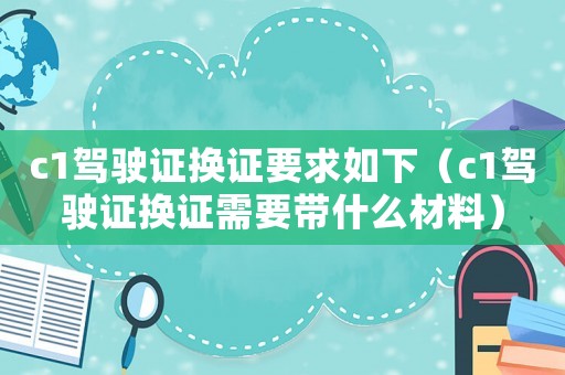 c1駕駛證換證要求如下（c1駕駛證換證需要帶什么材料）