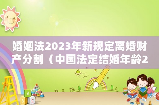 婚姻法2023年新規(guī)定離婚財產(chǎn)分割（中國法定結(jié)婚年齡2023年新規(guī)定）