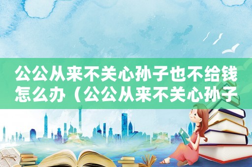 公公從來不關心孫子也不給錢怎么辦（公公從來不關心孫子也不給錢）