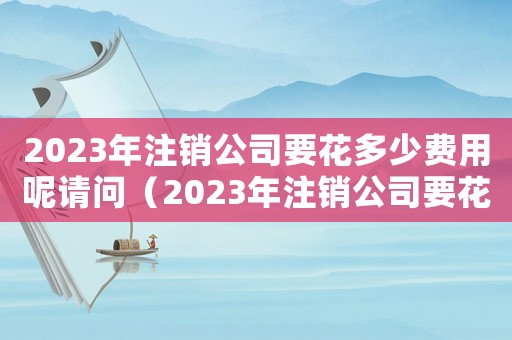 2023年注銷公司要花多少費用呢請問（2023年注銷公司要花多少費用呢）