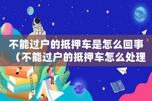不能過戶的抵押車是怎么回事（不能過戶的抵押車怎么處理違章）