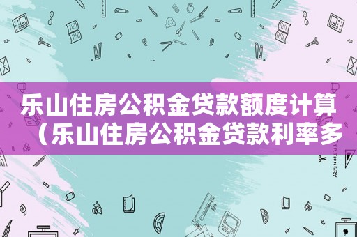 樂山住房公積金貸款額度計(jì)算（樂山住房公積金貸款利率多少）