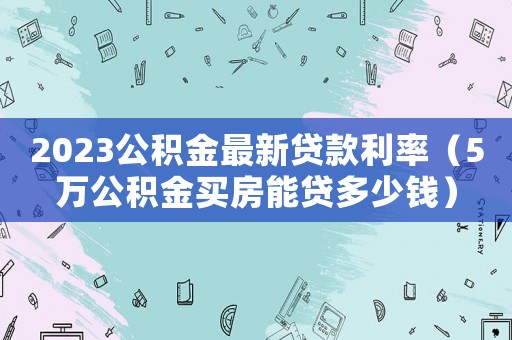 2023公積金最新貸款利率（5萬公積金買房能貸多少錢）