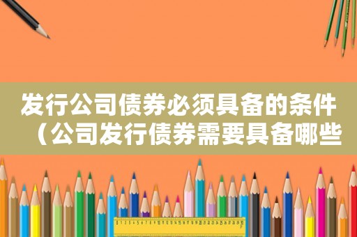 發行公司債券必須具備的條件（公司發行債券需要具備哪些條件）
