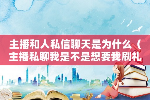 主播和人私信聊天是為什么（主播私聊我是不是想要我刷禮物）