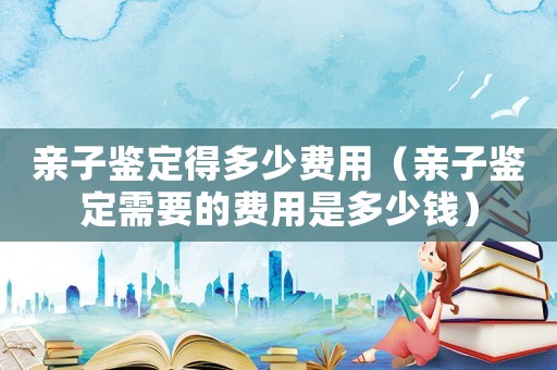 親子鑒定得多少費用（親子鑒定需要的費用是多少錢）