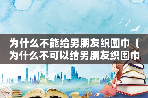 為什么不能給男朋友織圍巾（為什么不可以給男朋友織圍巾）