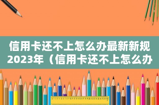 信用卡還不上怎么辦最新新規(guī)2023年（信用卡還不上怎么辦最新新規(guī)）