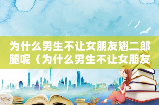 為什么男生不讓女朋友翹二郎腿呢（為什么男生不讓女朋友翹二郎腿）