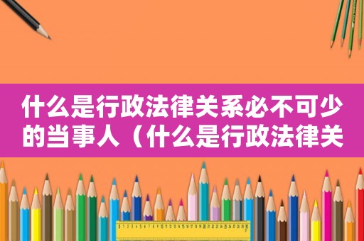 什么是行政法律關(guān)系必不可少的當(dāng)事人（什么是行政法律關(guān)系必不可少的當(dāng)事人）