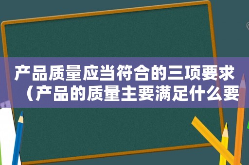 產(chǎn)品質(zhì)量應(yīng)當(dāng)符合的三項(xiàng)要求（產(chǎn)品的質(zhì)量主要滿足什么要求）