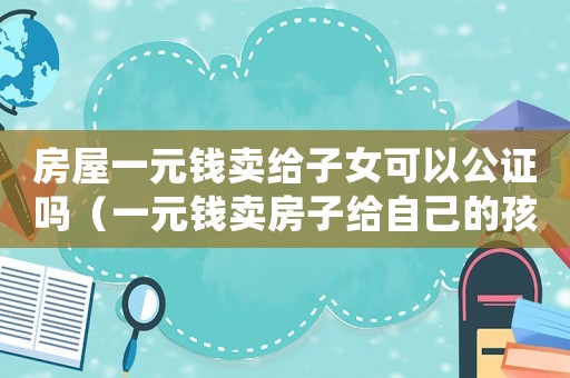 房屋一元錢賣給子女可以公證嗎（一元錢賣房子給自己的孩子上稅嗎）