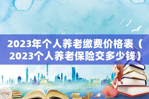 2023年個人養老繳費價格表（2023個人養老保險交多少錢）