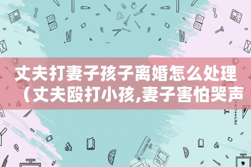 丈夫打妻子孩子離婚怎么處理（丈夫毆打小孩,妻子害怕哭聲被外人）