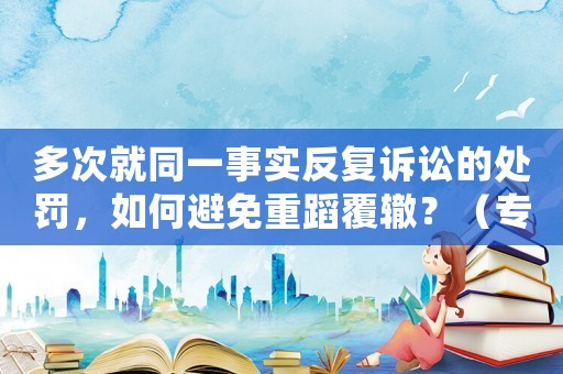 多次就同一事實反復訴訟的處罰，如何避免重蹈覆轍？（專家支招）