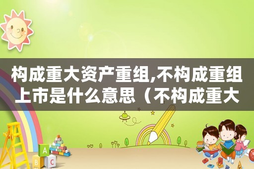 構成重大資產重組,不構成重組上市是什么意思（不構成重大資產重組是什么意思）