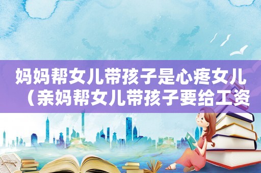 媽媽幫女兒帶孩子是心疼女兒（親媽幫女兒帶孩子要給工資嗎）