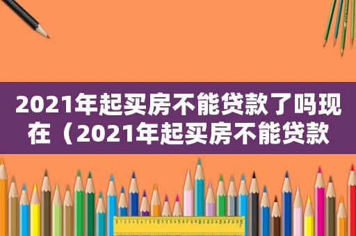 2021年起買房不能貸款了嗎現在（2021年起買房不能貸款了嗎）