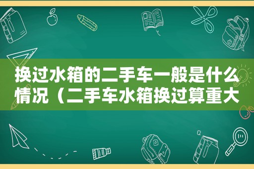 換過水箱的二手車一般是什么情況（二手車水箱換過算重大事故嗎?）