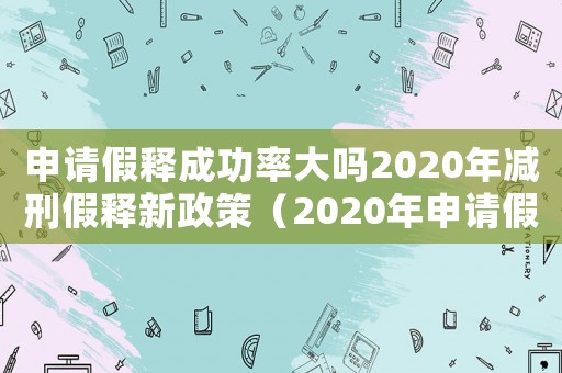 申請假釋成功率大嗎2020年減刑假釋新政策（2020年申請假釋成功率大嗎）