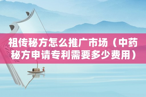 祖傳秘方怎么推廣市場（中藥秘方申請專利需要多少費用）