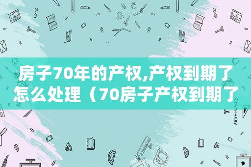 房子70年的產權,產權到期了怎么處理（70房子產權到期了怎么辦）