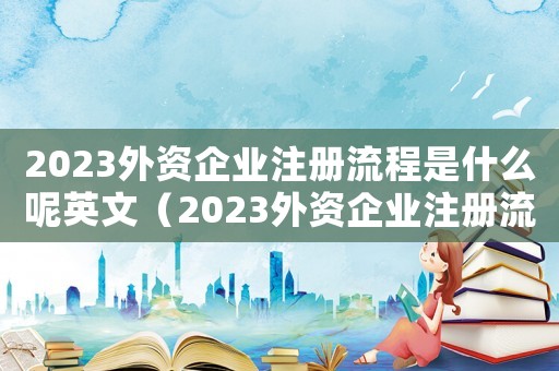 2023外資企業注冊流程是什么呢英文（2023外資企業注冊流程是什么呢）
