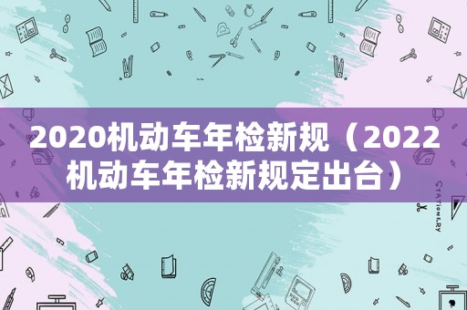 2020機動車年檢新規(guī)（2022機動車年檢新規(guī)定出臺）