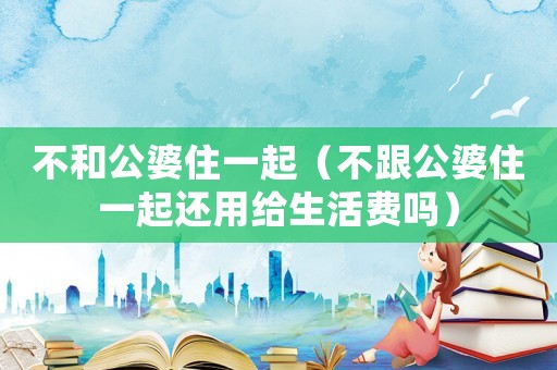 不和公婆住一起（不跟公婆住一起還用給生活費嗎）