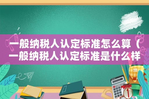 一般納稅人認定標準怎么算（一般納稅人認定標準是什么樣的）
