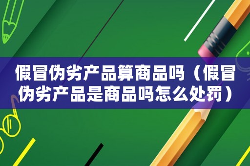 假冒偽劣產(chǎn)品算商品嗎（假冒偽劣產(chǎn)品是商品嗎怎么處罰）