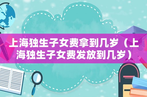 上海獨(dú)生子女費(fèi)拿到幾歲（上海獨(dú)生子女費(fèi)發(fā)放到幾歲）