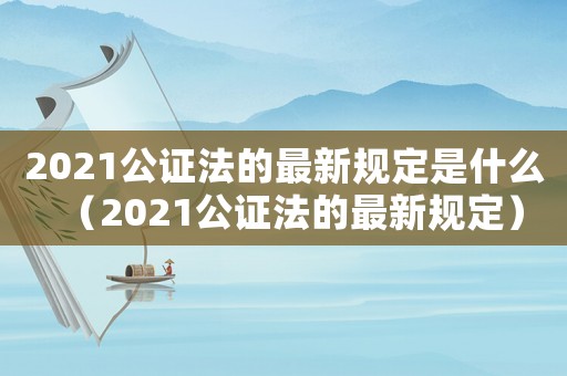 2021公證法的最新規定是什么（2021公證法的最新規定）
