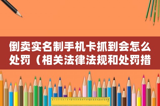 倒賣實名制手機卡抓到會怎么處罰（相關法律法規和處罰措施）