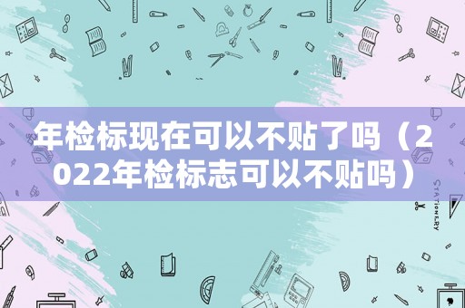 年檢標現在可以不貼了嗎（2022年檢標志可以不貼嗎）
