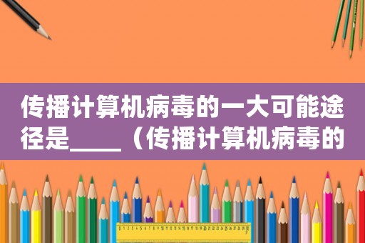 傳播計(jì)算機(jī)病毒的一大可能途徑是____（傳播計(jì)算機(jī)病毒的一大可能途徑是什么）