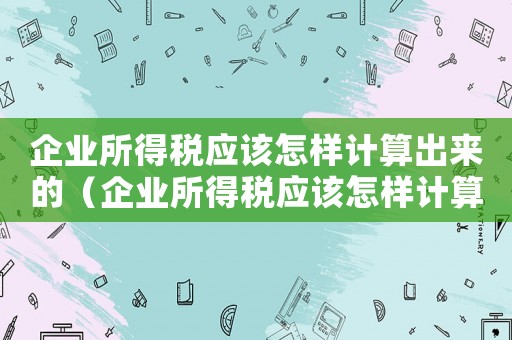 企業所得稅應該怎樣計算出來的（企業所得稅應該怎樣計算出來）