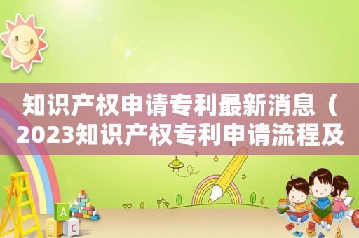 知識產(chǎn)權(quán)申請專利最新消息（2023知識產(chǎn)權(quán)專利申請流程及費用）