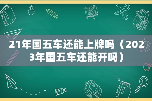 21年國(guó)五車(chē)還能上牌嗎（2023年國(guó)五車(chē)還能開(kāi)嗎）